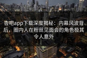 杏吧app下载深度揭秘：内幕风波背后，圈内人在粉丝见面会的角色极其令人意外