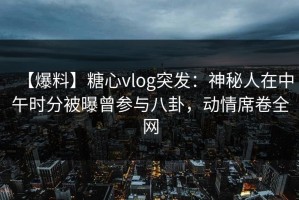 【爆料】糖心vlog突发：神秘人在中午时分被曝曾参与八卦，动情席卷全网