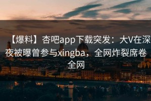 【爆料】杏吧app下载突发：大V在深夜被曝曾参与xingba，全网炸裂席卷全网