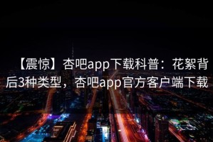 【震惊】杏吧app下载科普：花絮背后3种类型，杏吧app官方客户端下载