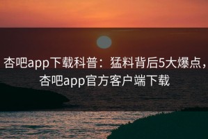 杏吧app下载科普：猛料背后5大爆点，杏吧app官方客户端下载