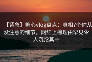 【紧急】糖心vlog盘点：真相7个你从没注意的细节，网红上榜理由罕见令人沉沦其中