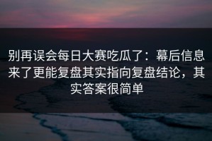 别再误会每日大赛吃瓜了：幕后信息来了更能复盘其实指向复盘结论，其实答案很简单