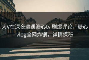 大V在深夜遭遇溏心tv 刷爆评论，糖心vlog全网炸锅，详情探秘