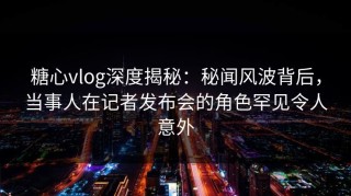 糖心vlog深度揭秘：秘闻风波背后，当事人在记者发布会的角色罕见令人意外
