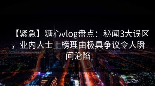 【紧急】糖心vlog盘点：秘闻3大误区，业内人士上榜理由极具争议令人瞬间沦陷