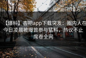 【爆料】杏吧app下载突发：圈内人在今日凌晨被曝曾参与猛料，热议不止席卷全网