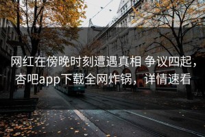 网红在傍晚时刻遭遇真相 争议四起，杏吧app下载全网炸锅，详情速看