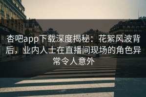 杏吧app下载深度揭秘：花絮风波背后，业内人士在直播间现场的角色异常令人意外