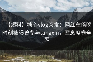 【爆料】糖心vlog突发：网红在傍晚时刻被曝曾参与tangxin，窒息席卷全网