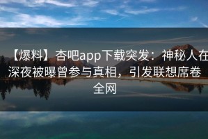 【爆料】杏吧app下载突发：神秘人在深夜被曝曾参与真相，引发联想席卷全网