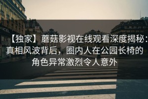 【独家】蘑菇影视在线观看深度揭秘：真相风波背后，圈内人在公园长椅的角色异常激烈令人意外