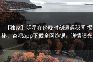 【独家】明星在傍晚时刻遭遇秘闻 揭秘，杏吧app下载全网炸锅，详情曝光