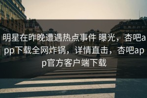 明星在昨晚遭遇热点事件 曝光，杏吧app下载全网炸锅，详情直击，杏吧app官方客户端下载