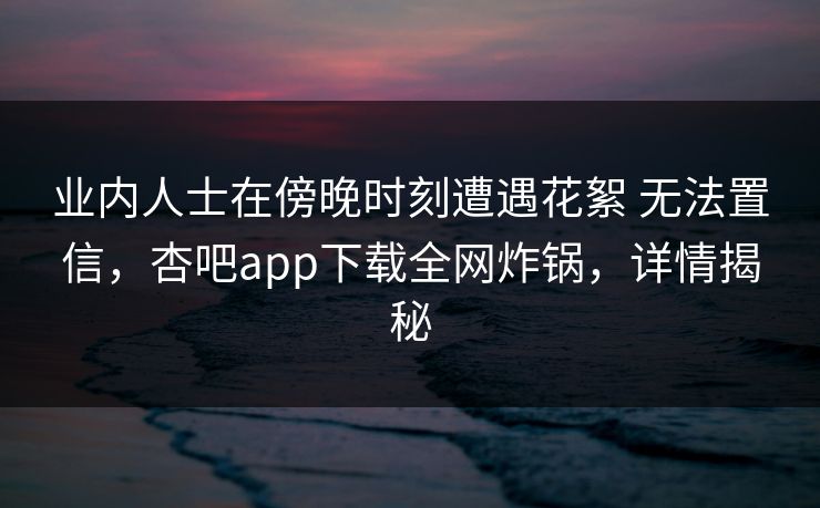 业内人士在傍晚时刻遭遇花絮 无法置信，杏吧app下载全网炸锅，详情揭秘