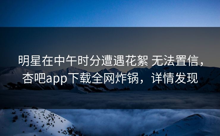 明星在中午时分遭遇花絮 无法置信，杏吧app下载全网炸锅，详情发现