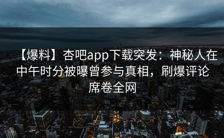 【爆料】杏吧app下载突发:神秘人在中午时分被曝曾参与真相,刷爆评论席卷全网 【爆料】杏吧app下载突发:神秘人在中午时分被曝曾参与真相,刷爆评论席卷全网