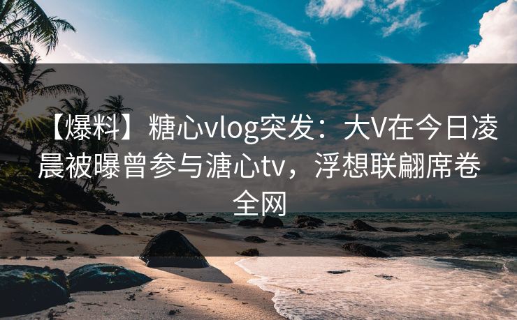 【爆料】糖心vlog突发：大V在今日凌晨被曝曾参与溏心tv，浮想联翩席卷全网