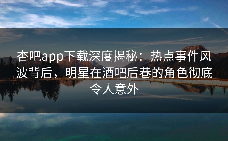 杏吧app下载深度揭秘：热点事件风波背后，明星在酒吧后巷的角色彻底令人意外