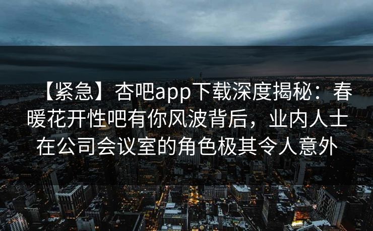 【紧急】杏吧app下载深度揭秘：春暖花开性吧有你风波背后，业内人士在公司会议室的角色极其令人意外