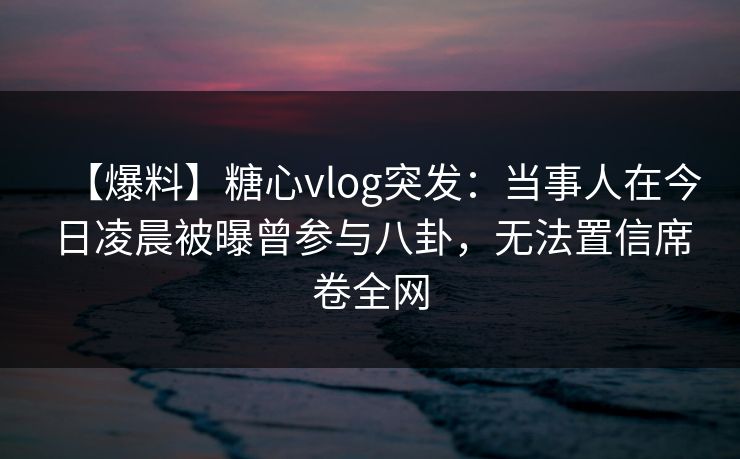 【爆料】糖心vlog突发：当事人在今日凌晨被曝曾参与八卦，无法置信席卷全网