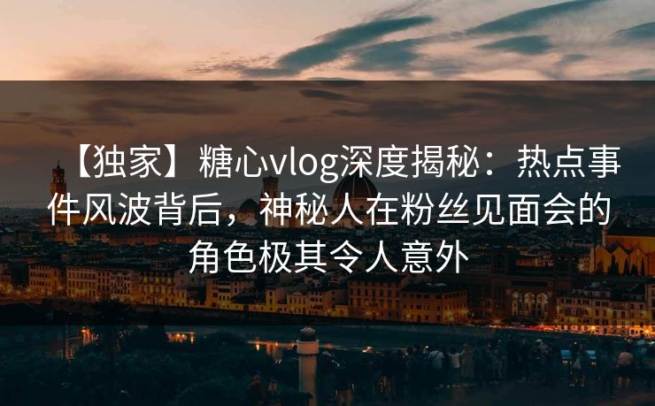 【独家】糖心vlog深度揭秘：热点事件风波背后，神秘人在粉丝见面会的角色极其令人意外