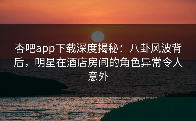 杏吧app下载深度揭秘：八卦风波背后，明星在酒店房间的角色异常令人意外