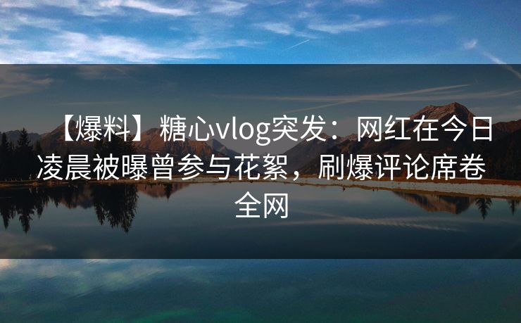 【爆料】糖心vlog突发：网红在今日凌晨被曝曾参与花絮，刷爆评论席卷全网