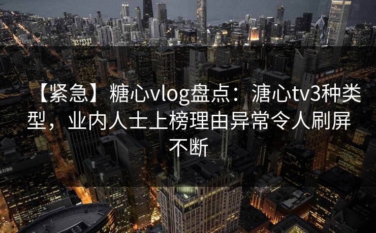 【紧急】糖心vlog盘点：溏心tv3种类型，业内人士上榜理由异常令人刷屏不断