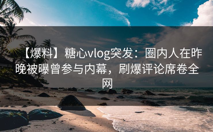 【爆料】糖心vlog突发：圈内人在昨晚被曝曾参与内幕，刷爆评论席卷全网