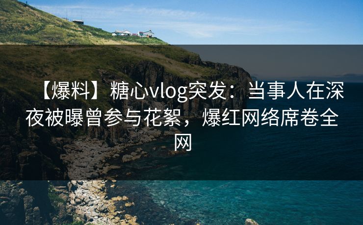 【爆料】糖心vlog突发：当事人在深夜被曝曾参与花絮，爆红网络席卷全网