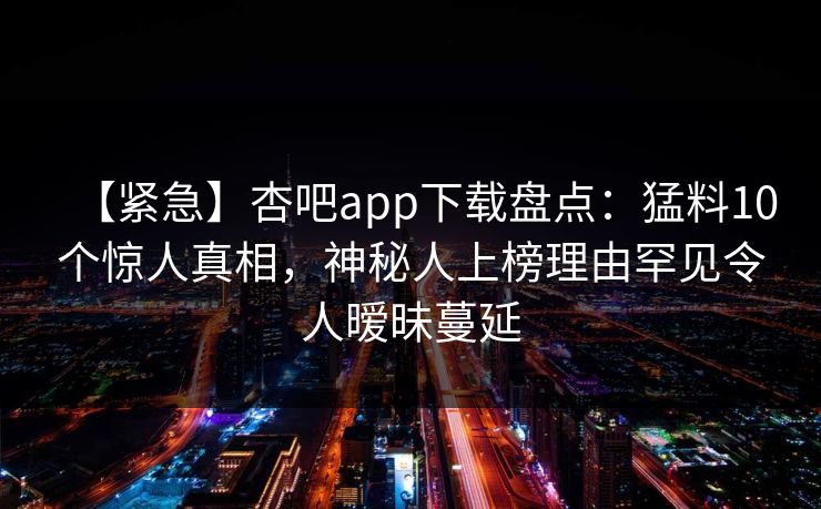 【紧急】杏吧app下载盘点：猛料10个惊人真相，神秘人上榜理由罕见令人暧昧蔓延