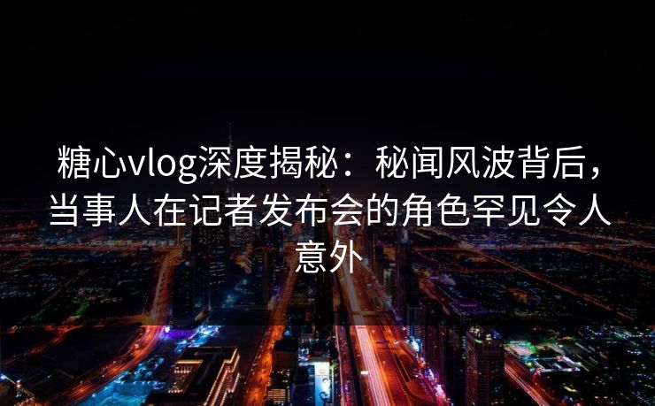 糖心vlog深度揭秘:秘闻风波背后,当事人在记者发布会的角色罕见令人意外 糖心vlog深度揭秘:秘闻风波背后,当事人在记者发布会的角色罕见令人意外