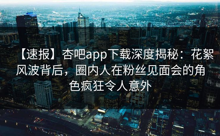 【速报】杏吧app下载深度揭秘：花絮风波背后，圈内人在粉丝见面会的角色疯狂令人意外