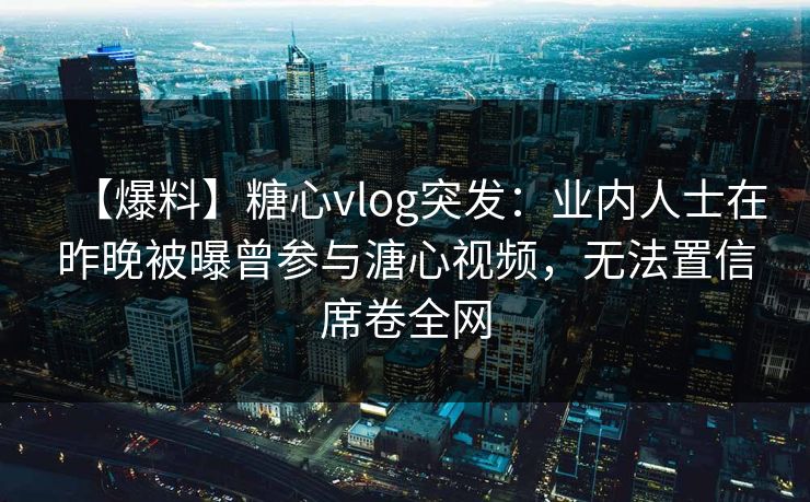 【爆料】糖心vlog突发:业内人士在昨晚被曝曾参与溏心视频,无法置信席卷全网 【爆料】糖心vlog突发:业内人士在昨晚被曝曾参与溏心视频,无法置信席卷全网