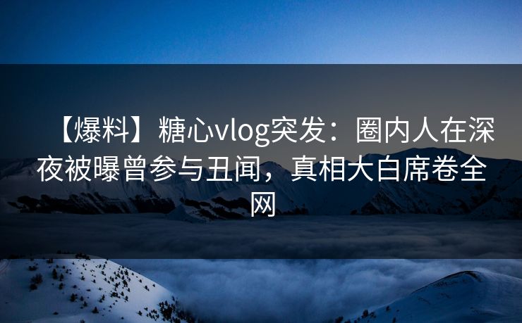 【爆料】糖心vlog突发：圈内人在深夜被曝曾参与丑闻，真相大白席卷全网