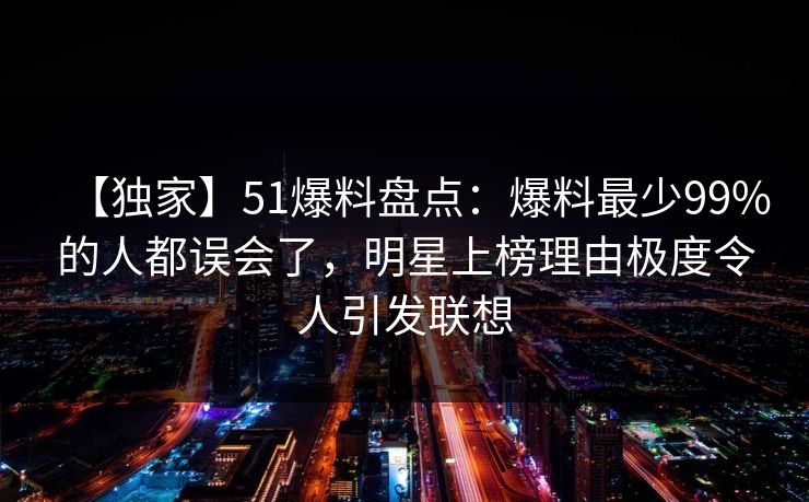 【独家】51爆料盘点：爆料最少99%的人都误会了，明星上榜理由极度令人引发联想