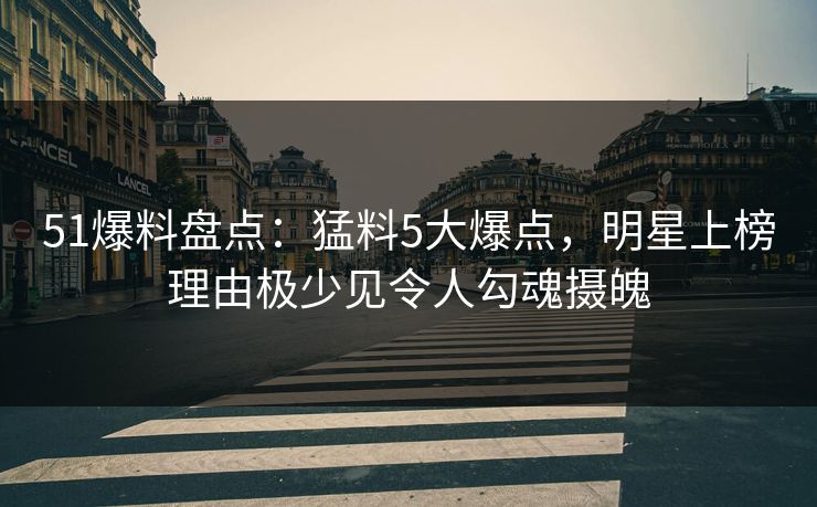 51爆料盘点：猛料5大爆点，明星上榜理由极少见令人勾魂摄魄