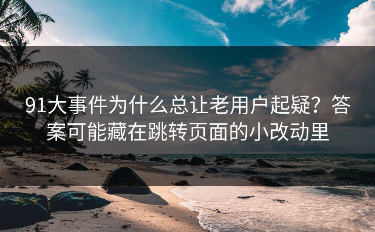 91大事件为什么总让老用户起疑？答案可能藏在跳转页面的小改动里