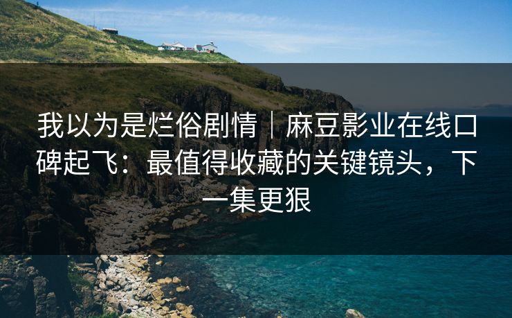 我以为是烂俗剧情|麻豆影业在线口碑起飞:最值得收藏的关键镜头,下一集更狠 我以为是烂俗剧情|麻豆影业在线口碑起飞:最值得收藏的关键镜头,下一集更狠