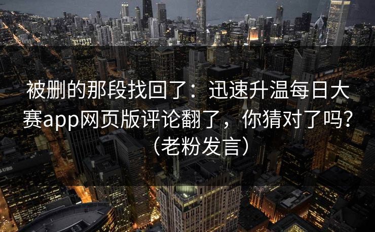 被删的那段找回了：迅速升温每日大赛app网页版评论翻了，你猜对了吗？（老粉发言）