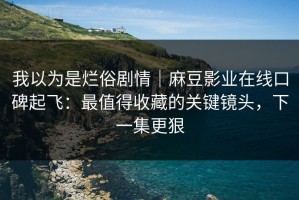 我以为是烂俗剧情｜麻豆影业在线口碑起飞：最值得收藏的关键镜头，下一集更狠