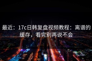 最近：17c日韩复盘视频教程：离谱的缓存，看完别再说不会