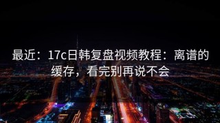 最近：17c日韩复盘视频教程：离谱的缓存，看完别再说不会