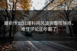最新传出51爆料网风波完整版脉络，难怪评论区吵翻了