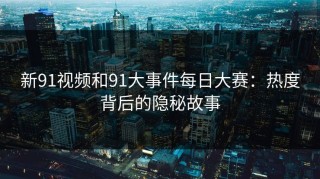 新91视频和91大事件每日大赛：热度背后的隐秘故事