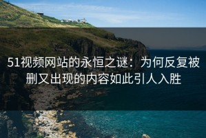 51视频网站的永恒之谜：为何反复被删又出现的内容如此引人入胜