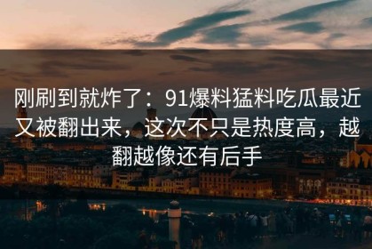 刚刷到就炸了：91爆料猛料吃瓜最近又被翻出来，这次不只是热度高，越翻越像还有后手