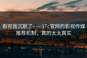 看完我沉默了——17c官网的影视传媒推荐机制，真的太太真实