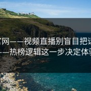 17c官网——视频直播别盲目把话说透——热榜逻辑这一步决定体验